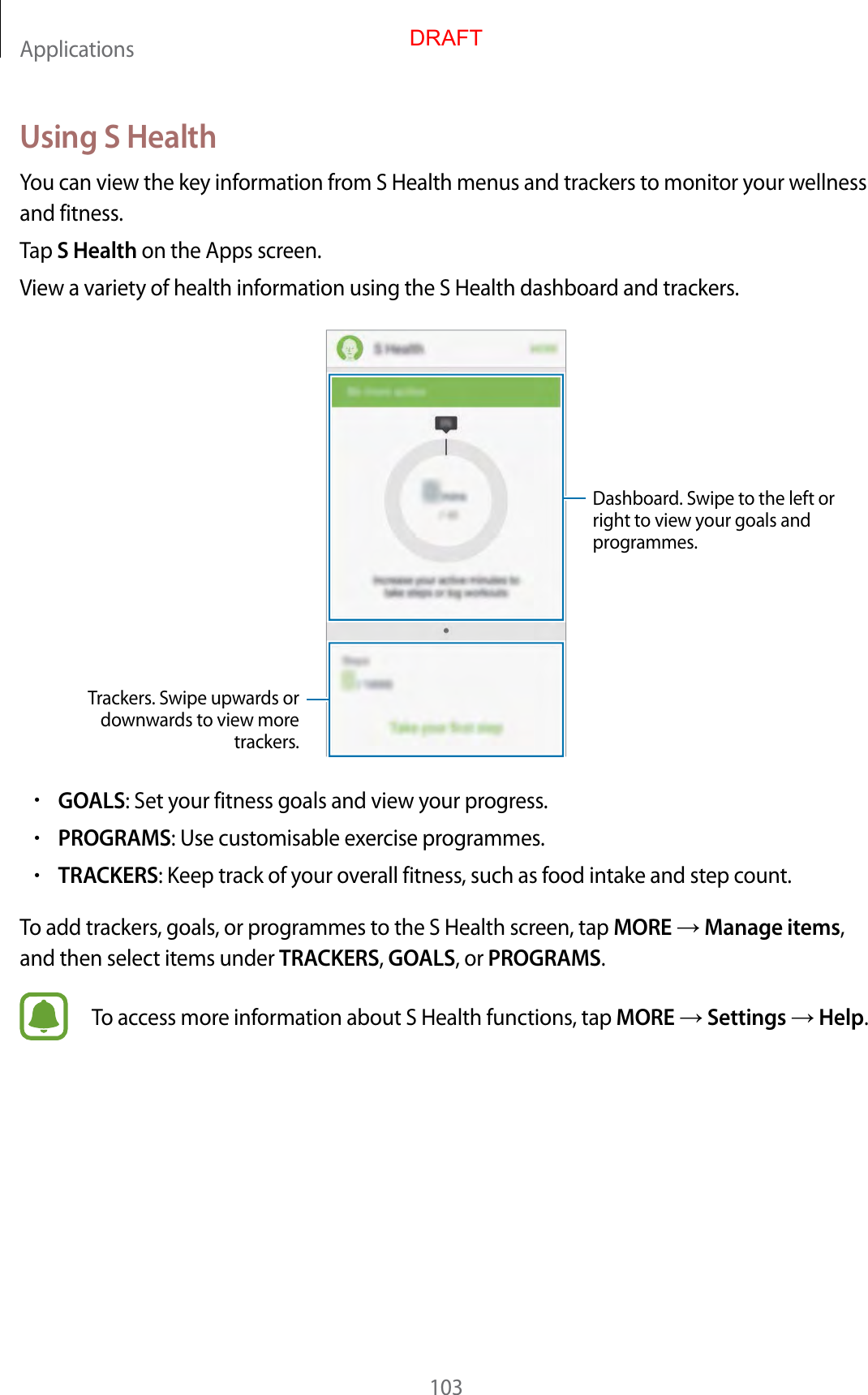 Applications103Using S HealthYou can view the key information from S Health menus and trackers to monitor your wellness and fitness.Tap S Health on the Apps screen.View a variety of health information using the S Health dashboard and trackers.Trackers. Swipe upwards or downwards to view more trackers.Dashboard. Swipe to the left or right to view your goals and programmes.•GOALS: Set your fitness goals and view your progress.•PROGRAMS: Use customisable exercise programmes.•TRACKERS: Keep track of your overall fitness, such as food intake and step count.To add trackers, goals, or programmes to the S Health screen, tap MORE  Manage items, and then select items under TRACKERS, GOALS, or PROGRAMS.To access more information about S Health functions, tap MORE  Settings  Help.DRAFT