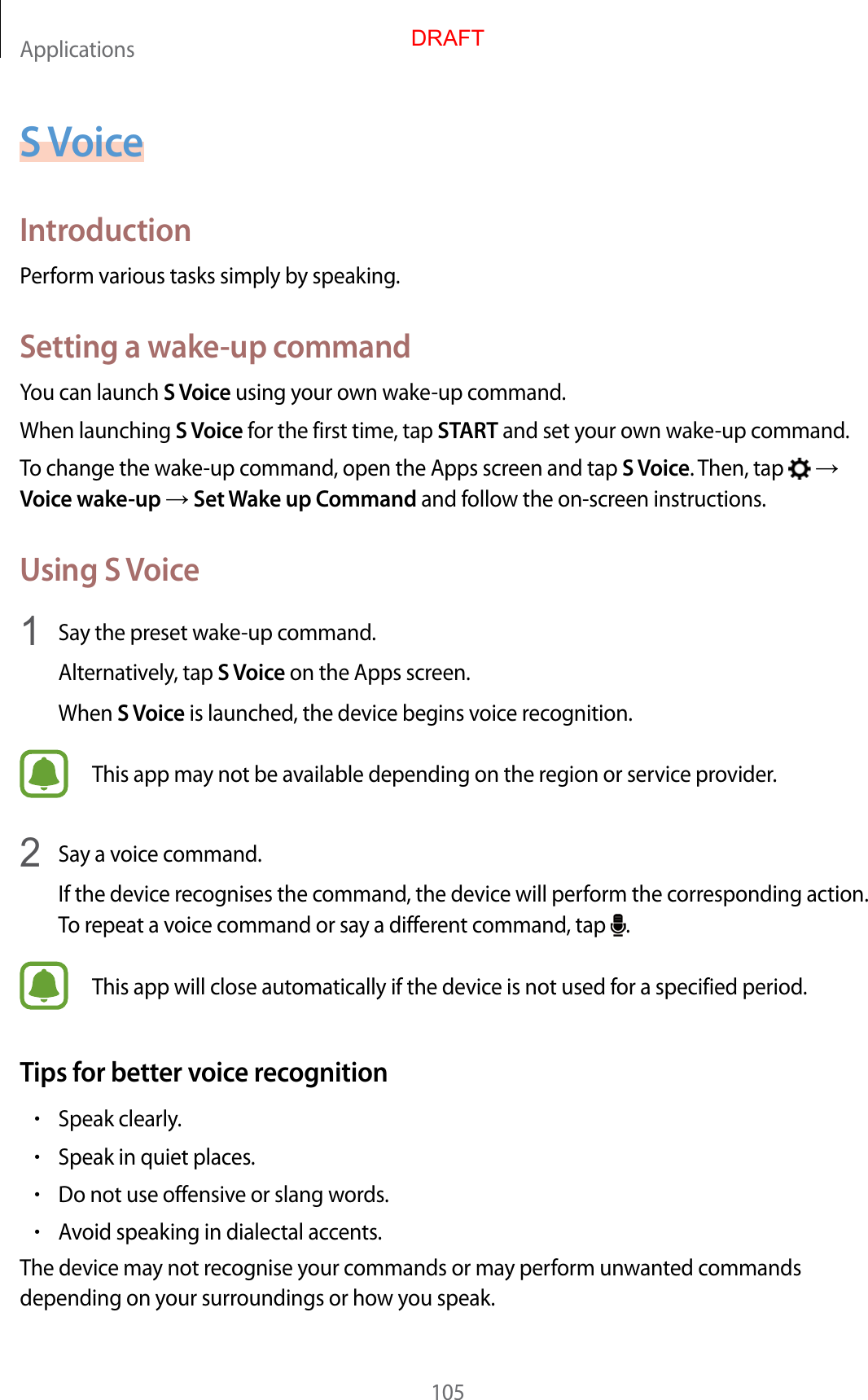 Applications105S VoiceIntroductionPerform various tasks simply by speaking.Setting a wake-up commandYou can launch S Voice using your own wake-up command.When launching S Voice for the first time, tap START and set your own wake-up command.To change the wake-up command, open the Apps screen and tap S Voice. Then, tap    Voice wake-up  Set Wake up Command and follow the on-screen instructions.Using S Voice1  Say the preset wake-up command.Alternatively, tap S Voice on the Apps screen.When S Voice is launched, the device begins voice recognition.This app may not be available depending on the region or service provider.2  Say a voice command.If the device recognises the command, the device will perform the corresponding action. To repeat a voice command or say a different command, tap  .This app will close automatically if the device is not used for a specified period.Tips for better voice recognition•Speak clearly.•Speak in quiet places.•Do not use offensive or slang words.•Avoid speaking in dialectal accents.The device may not recognise your commands or may perform unwanted commands depending on your surroundings or how you speak.DRAFT