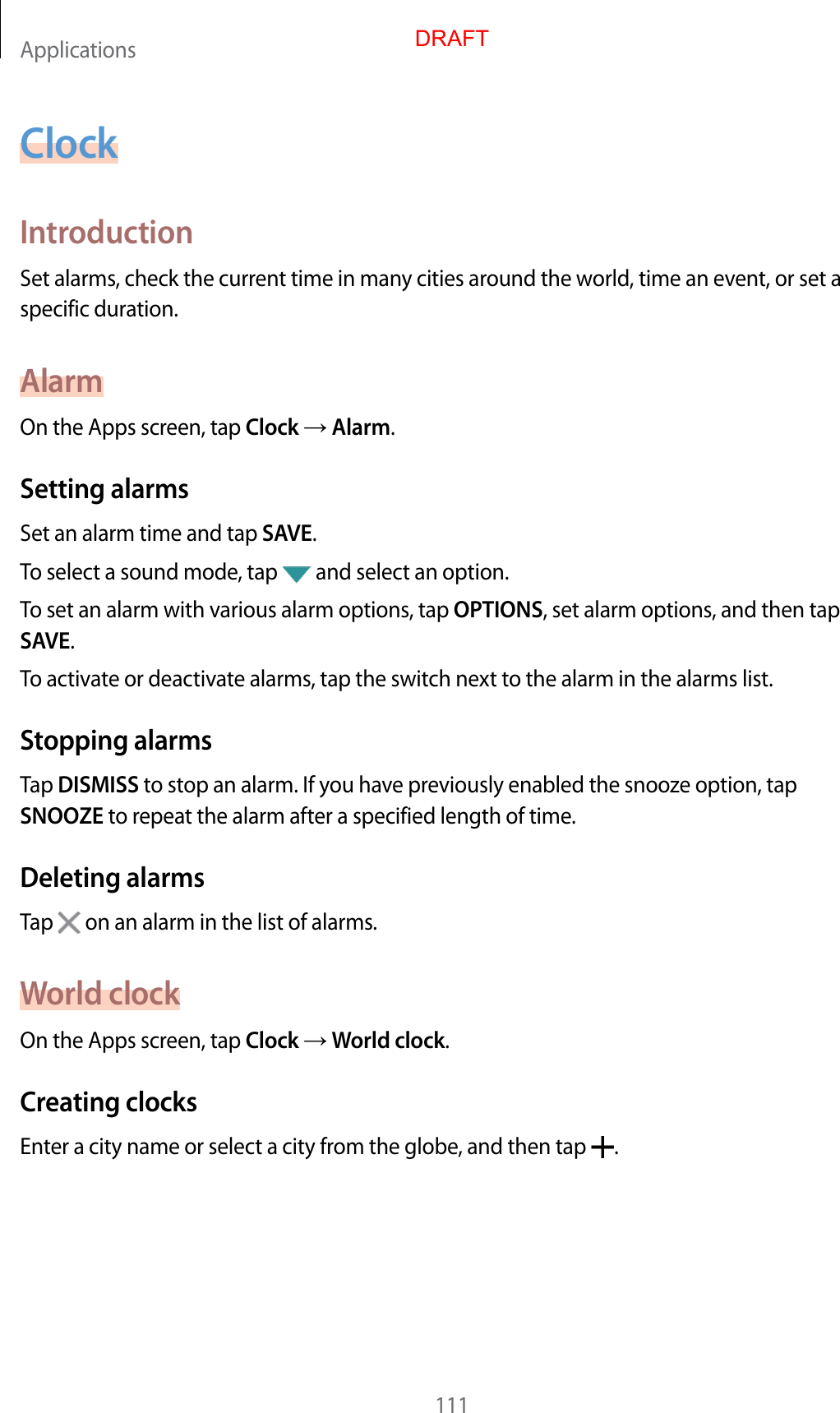 Applications111ClockIntroductionSet alarms, check the current time in many cities around the world, time an event, or set a specific duration.AlarmOn the Apps screen, tap Clock  Alarm.Setting alarmsSet an alarm time and tap SAVE.To select a sound mode, tap   and select an option.To set an alarm with various alarm options, tap OPTIONS, set alarm options, and then tap SAVE.To activate or deactivate alarms, tap the switch next to the alarm in the alarms list.Stopping alarmsTap DISMISS to stop an alarm. If you have previously enabled the snooze option, tap SNOOZE to repeat the alarm after a specified length of time.Deleting alarmsTap   on an alarm in the list of alarms.World clockOn the Apps screen, tap Clock  World clock.Creating clocksEnter a city name or select a city from the globe, and then tap  .DRAFT