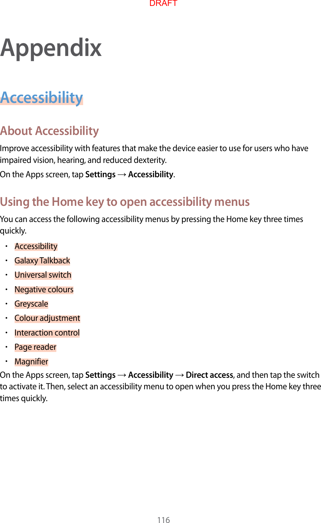 116AppendixAccessibilityAbout AccessibilityImprove accessibility with features that make the device easier to use for users who have impaired vision, hearing, and reduced dexterity.On the Apps screen, tap Settings  Accessibility.Using the Home key to open accessibility menusYou can access the following accessibility menus by pressing the Home key three times quickly.•Accessibility•Galaxy Talkback•Universal switch•Negative colours•Greyscale•Colour adjustment•Interaction control•Page reader•MagnifierOn the Apps screen, tap Settings  Accessibility  Direct access, and then tap the switch to activate it. Then, select an accessibility menu to open when you press the Home key three times quickly.DRAFT