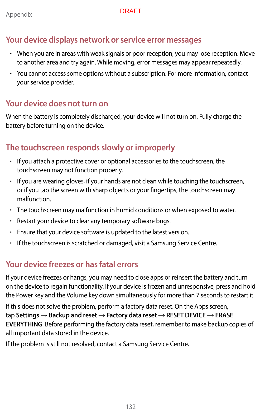 Appendix132Your device displays network or service error messages•When you are in areas with weak signals or poor reception, you may lose reception. Moveto another area and try again. While moving, error messages may appear repeatedly.•You cannot access some options without a subscription. For more information, contactyour service provider.Your device does not turn onWhen the battery is completely discharged, your device will not turn on. Fully charge the battery before turning on the device.The touchscreen responds slowly or improperly•If you attach a protective cover or optional accessories to the touchscreen, thetouchscreen may not function properly.•If you are wearing gloves, if your hands are not clean while touching the touchscreen,or if you tap the screen with sharp objects or your fingertips, the touchscreen maymalfunction.•The touchscreen may malfunction in humid conditions or when exposed to water.•Restart your device to clear any temporary software bugs.•Ensure that your device software is updated to the latest version.•If the touchscreen is scratched or damaged, visit a Samsung Service Centre.Your device freezes or has fatal errorsIf your device freezes or hangs, you may need to close apps or reinsert the battery and turn on the device to regain functionality. If your device is frozen and unresponsive, press and hold the Power key and the Volume key down simultaneously for more than 7 seconds to restart it.If this does not solve the problem, perform a factory data reset. On the Apps screen, tap Settings  Backup and reset  Factory data reset  RESET DEVICE  ERASE EVERYTHING. Before performing the factory data reset, remember to make backup copies of all important data stored in the device.If the problem is still not resolved, contact a Samsung Service Centre.DRAFT
