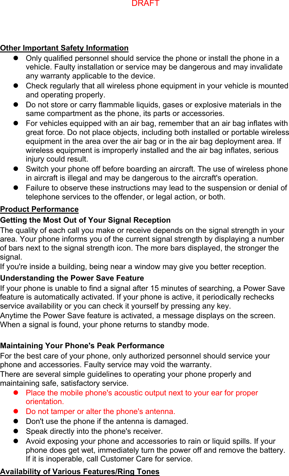 Other Important Safety Information Only qualified personnel should service the phone or install the phone in avehicle. Faulty installation or service may be dangerous and may invalidateany warranty applicable to the device.Check regularly that all wireless phone equipment in your vehicle is mountedand operating properly.Do not store or carry flammable liquids, gases or explosive materials in thesame compartment as the phone, its parts or accessories.For vehicles equipped with an air bag, remember that an air bag inflates withgreat force. Do not place objects, including both installed or portable wirelessequipment in the area over the air bag or in the air bag deployment area. Ifwireless equipment is improperly installed and the air bag inflates, seriousinjury could result.Switch your phone off before boarding an aircraft. The use of wireless phonein aircraft is illegal and may be dangerous to the aircraft&apos;s operation.Failure to observe these instructions may lead to the suspension or denial oftelephone services to the offender, or legal action, or both.Product Performance Getting the Most Out of Your Signal Reception The quality of each call you make or receive depends on the signal strength in your area. Your phone informs you of the current signal strength by displaying a number of bars next to the signal strength icon. The more bars displayed, the stronger the signal. If you&apos;re inside a building, being near a window may give you better reception. Understanding the Power Save Feature If your phone is unable to find a signal after 15 minutes of searching, a Power Save feature is automatically activated. If your phone is active, it periodically rechecks service availability or you can check it yourself by pressing any key. Anytime the Power Save feature is activated, a message displays on the screen. When a signal is found, your phone returns to standby mode. Maintaining Your Phone&apos;s Peak Performance For the best care of your phone, only authorized personnel should service your phone and accessories. Faulty service may void the warranty. There are several simple guidelines to operating your phone properly and maintaining safe, satisfactory service. Place the mobile phone&apos;s acoustic output next to your ear for properorientation.Do not tamper or alter the phone&apos;s antenna.Don&apos;t use the phone if the antenna is damaged.Speak directly into the phone&apos;s receiver.Avoid exposing your phone and accessories to rain or liquid spills. If yourphone does get wet, immediately turn the power off and remove the battery.If it is inoperable, call Customer Care for service.Availability of Various Features/Ring Tones DRAFT