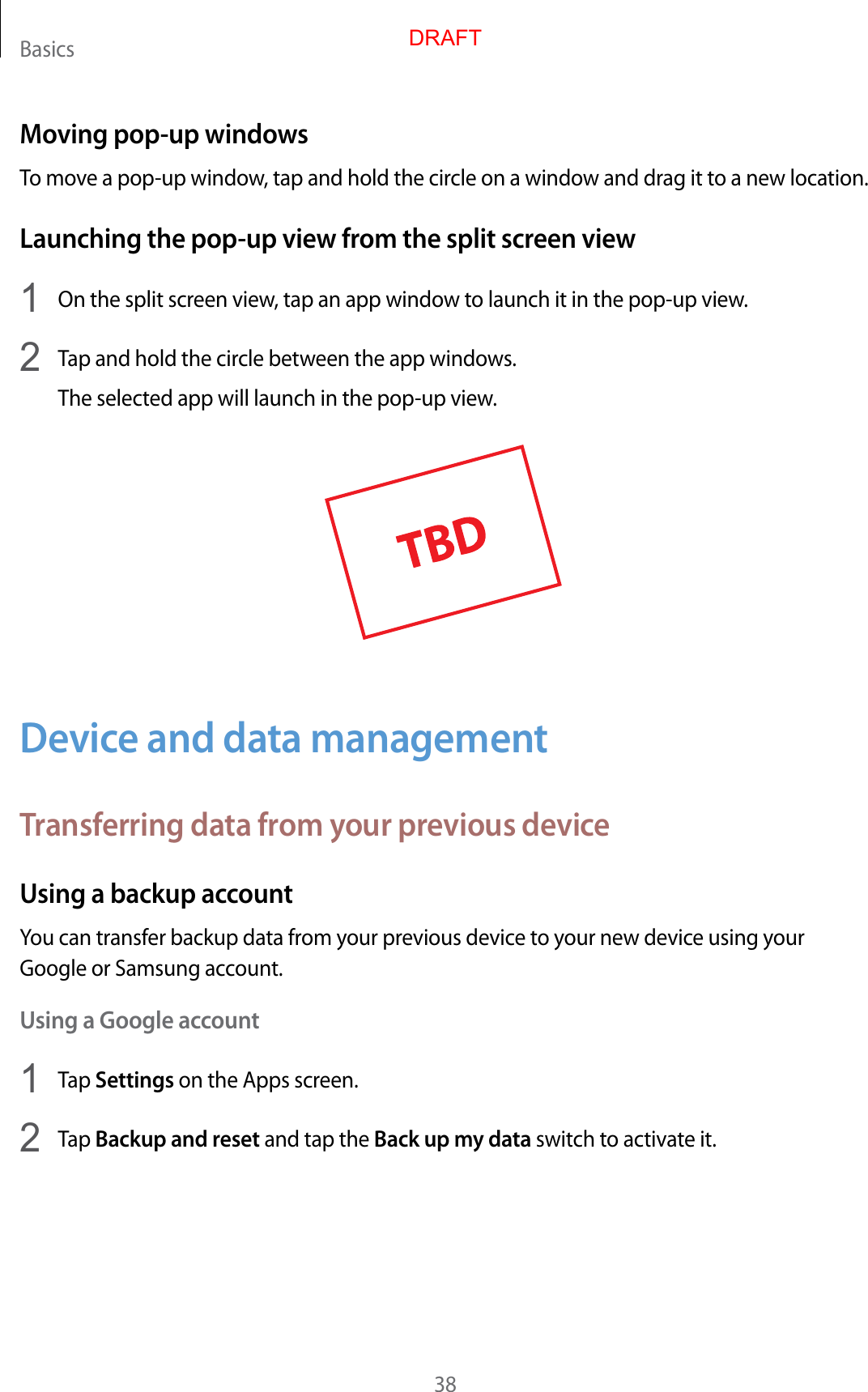 Basics38Moving pop-up windowsTo move a pop-up window, tap and hold the circle on a window and drag it to a new location.Launching the pop-up view from the split screen view1  On the split screen view, tap an app window to launch it in the pop-up view.2  Tap and hold the circle between the app windows.The selected app will launch in the pop-up view.Device and data managementTransferring data from your previous deviceUsing a backup accountYou can transfer backup data from your previous device to your new device using your Google or Samsung account.Using a Google account1  Tap Settings on the Apps screen.2  Tap Backup and reset and tap the Back up my data switch to activate it.DRAFT