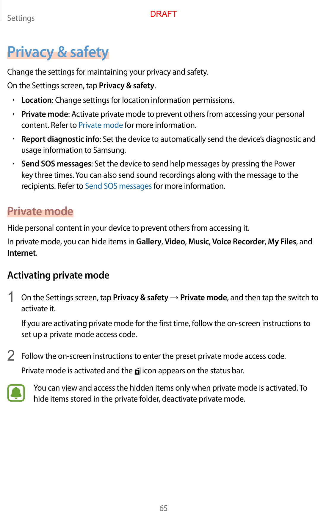 Settings65Privacy &amp; safetyChange the settings for maintaining your privacy and safety.On the Settings screen, tap Privacy &amp; safety.•Location: Change settings for location information permissions.•Private mode: Activate private mode to prevent others from accessing your personal content. Refer to Private mode for more information.•Report diagnostic info: Set the device to automatically send the device’s diagnostic and usage information to Samsung.•Send SOS messages: Set the device to send help messages by pressing the Power key three times. You can also send sound recordings along with the message to the recipients. Refer to Send SOS messages for more information.Private modeHide personal content in your device to prevent others from accessing it.In private mode, you can hide items in Gallery, Video, Music, Voice Recorder, My Files, and Internet.Activating private mode1  On the Settings screen, tap Privacy &amp; safety → Private mode, and then tap the switch to activate it.If you are activating private mode for the first time, follow the on-screen instructions to set up a private mode access code.2  Follow the on-screen instructions to enter the preset private mode access code.Private mode is activated and the   icon appears on the status bar.You can view and access the hidden items only when private mode is activated. To hide items stored in the private folder, deactivate private mode.DRAFT
