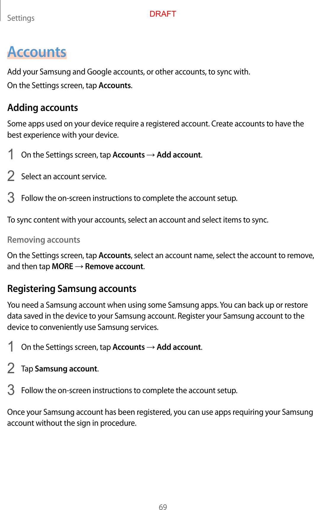 Settings69AccountsAdd your Samsung and Google accounts, or other accounts, to sync with.On the Settings screen, tap Accounts.Adding accountsSome apps used on your device require a registered account. Create accounts to have the best experience with your device.1  On the Settings screen, tap Accounts → Add account.2  Select an account service.3  Follow the on-screen instructions to complete the account setup.To sync content with your accounts, select an account and select items to sync.Removing accountsOn the Settings screen, tap Accounts, select an account name, select the account to remove, and then tap MORE → Remove account.Registering Samsung accountsYou need a Samsung account when using some Samsung apps. You can back up or restore data saved in the device to your Samsung account. Register your Samsung account to the device to conveniently use Samsung services.1  On the Settings screen, tap Accounts → Add account.2  Tap Samsung account.3  Follow the on-screen instructions to complete the account setup.Once your Samsung account has been registered, you can use apps requiring your Samsung account without the sign in procedure.DRAFT