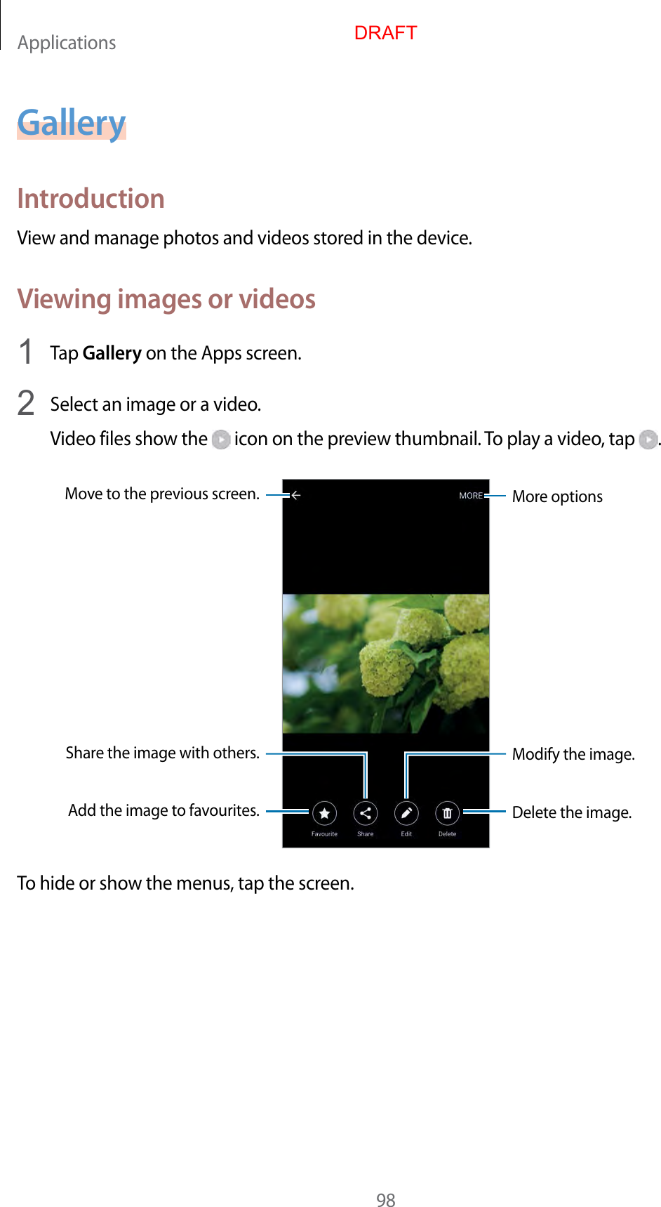 Applications98GalleryIntroductionView and manage photos and videos stored in the device.Viewing images or videos1  Tap Gallery on the Apps screen.2  Select an image or a video.Video files show the   icon on the preview thumbnail. To play a video, tap  .More optionsMove to the previous screen.Add the image to favourites.Share the image with others.Delete the image.Modify the image.To hide or show the menus, tap the screen.DRAFT