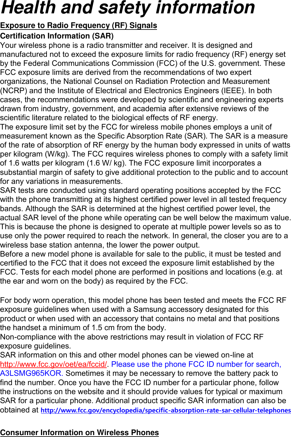 Health and safety informationExposure to Radio Frequency (RF) Signals Certification Information (SAR) Your wireless phone is a radio transmitter and receiver. It is designed and manufactured not to exceed the exposure limits for radio frequency (RF) energy set by the Federal Communications Commission (FCC) of the U.S. government. These FCC exposure limits are derived from the recommendations of two expert organizations, the National Counsel on Radiation Protection and Measurement (NCRP) and the Institute of Electrical and Electronics Engineers (IEEE). In both cases, the recommendations were developed by scientific and engineering experts drawn from industry, government, and academia after extensive reviews of the scientific literature related to the biological effects of RF energy.The exposure limit set by the FCC for wireless mobile phones employs a unit of measurement known as the Specific Absorption Rate (SAR). The SAR is a measure of the rate of absorption of RF energy by the human body expressed in units of watts per kilogram (W/kg). The FCC requires wireless phones to comply with a safety limit of 1.6 watts per kilogram (1.6 W/ kg). The FCC exposure limit incorporates a substantial margin of safety to give additional protection to the public and to account for any variations in measurements.SAR tests are conducted using standard operating positions accepted by the FCC with the phone transmitting at its highest certified power level in all tested frequency bands. Although the SAR is determined at the highest certified power level, the actual SAR level of the phone while operating can be well below the maximum value. This is because the phone is designed to operate at multiple power levels so as to use only the power required to reach the network. In general, the closer you are to a wireless base station antenna, the lower the power output. Before a new model phone is available for sale to the public, it must be tested and certified to the FCC that it does not exceed the exposure limit established by the FCC. Tests for each model phone are performed in positions and locations (e.g. at the ear and worn on the body) as required by the FCC.    For body worn operation, this model phone has been tested and meets the FCC RF exposure guidelines when used with a Samsung accessory designated for this product or when used with an accessory that contains no metal and that positions the handset a minimum of 1.5 cm from the body.   Non-compliance with the above restrictions may result in violation of FCC RF exposure guidelines. SAR information on this and other model phones can be viewed on-line at http://www.fcc.gov/oet/ea/fccid/. Please use the phone FCC ID number for search, A3LSMG965KOR. Sometimes it may be necessary to remove the battery pack to find the number. Once you have the FCC ID number for a particular phone, follow the instructions on the website and it should provide values for typical or maximum SAR for a particular phone. Additional product specific SAR information can also be obtained at http://www.fcc.gov/encyclopedia/specific-absorption-rate-sar-cellular-telephonesConsumer Information on Wireless Phones