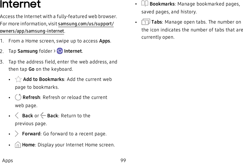 InternetAccess the Internet with a fully-featured web browser. For more information, visit samsung.com/us/support/owners/app/samsung-internet.1.  From a Home screen, swipe up to access Apps.2.  Tap Samsung folder &gt;   Internet.3.  Tap the address field, enter the web address, and then tap Go on the keyboard.• Add to Bookmarks: Add the current web page to bookmarks.• Refresh: Refresh or reload the current webpage.• Back or   Back: Return to the previouspage.• Forward: Go forward to a recent page.• Home: Display your Internet Home screen.•Bookmarks: Manage bookmarked pages, saved pages, and history.• Tabs: Manage open tabs. The number on the icon indicates the number of tabs that are currently open.Apps 99