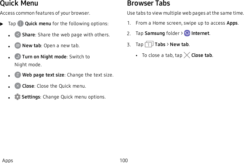 Quick MenuAccess common features of your browser.uTap   Quick menu for the following options:l Share: Share the web page with others.l New tab: Open a new tab.l Turn on Night mode: Switch to Nightmode.l Web page text size: Change the text size.l Close: Close the Quick menu.l Settings: Change Quick menu options.Browser TabsUse tabs to view multiple web pages at the same time.1.  From a Home screen, swipe up to access Apps.2.  Tap Samsung folder &gt;   Internet.3.  Tap    Tabs &gt; New tab.•To close a tab, tap   Close tab.Apps 100