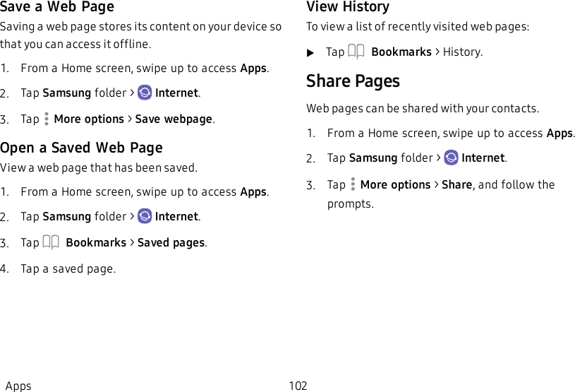 Save a Web PageSaving a web page stores its content on your device so that you can access it offline.1.  From a Home screen, swipe up to access Apps.2.  Tap Samsung folder &gt;   Internet.3.  Tap   More options &gt; Save webpage.Open a Saved Web PageView a web page that has been saved.1.  From a Home screen, swipe up to access Apps.2.  Tap Samsung folder &gt;   Internet.3.  Tap   Bookmarks &gt; Saved pages.4.  Tap a saved page.View HistoryTo view a list of recently visited web pages:uTap   Bookmarks &gt; History.Share PagesWeb pages can be shared with your contacts.1.  From a Home screen, swipe up to access Apps.2.  Tap Samsung folder &gt;   Internet.3.  Tap   More options &gt; Share, and follow the prompts.Apps 102