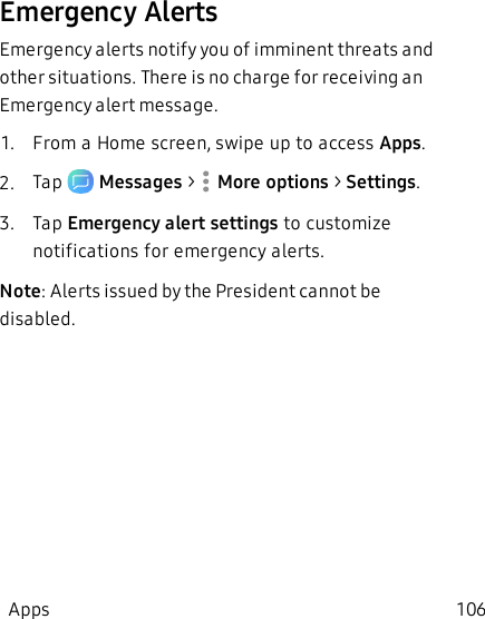 Emergency AlertsEmergency alerts notify you of imminent threats and other situations. There is no charge for receiving an Emergency alert message. 1.  From a Home screen, swipe up to access Apps.2.  Tap   Messages &gt;  More options &gt; Settings.3.  Tap Emergency alert settings to customize notifications for emergency alerts.         Note: Alerts issued by the President cannot be disabled.Apps 106