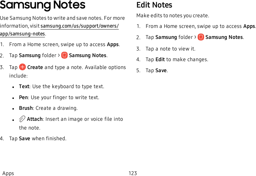 Samsung NotesUse Samsung Notes to write and save notes. For more information, visit samsung.com/us/support/owners/app/samsung-notes.1.  From a Home screen, swipe up to access Apps.2.  Tap Samsung folder &gt;   Samsung Notes.3.  Tap   Create and type a note. Available options include:         lText: Use the keyboard to type text.lPen: Use your finger to write text.lBrush: Create a drawing.l Attach: Insert an image or voice file into the note.4.  Tap Save when finished.Edit NotesMake edits to notes you create.1.  From a Home screen, swipe up to access Apps.2.  Tap Samsung folder &gt;   Samsung Notes.3.  Tap a note to view it.4.  Tap Edit to make changes.5.  Tap Save.Apps 123