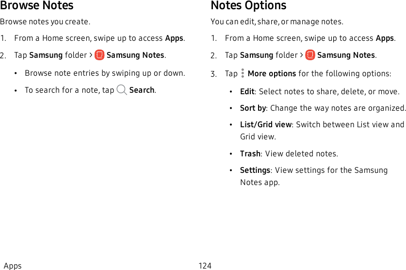 Browse NotesBrowse notes you create.1.  From a Home screen, swipe up to access Apps.2.  Tap Samsung folder &gt;   Samsung Notes.•Browse note entries by swiping up or down.•To search for a note, tap   Search.Notes OptionsYou can edit, share, or manage notes.1.  From a Home screen, swipe up to access Apps.2.  Tap Samsung folder &gt;   Samsung Notes.3.  Tap   More options for the following options:         •Edit: Select notes to share, delete, or move.•Sort by: Change the way notes are organized.•List/Grid view: Switch between List view and Grid view.•Trash: View deleted notes.•Settings: View settings for the Samsung Notes app.Apps 124