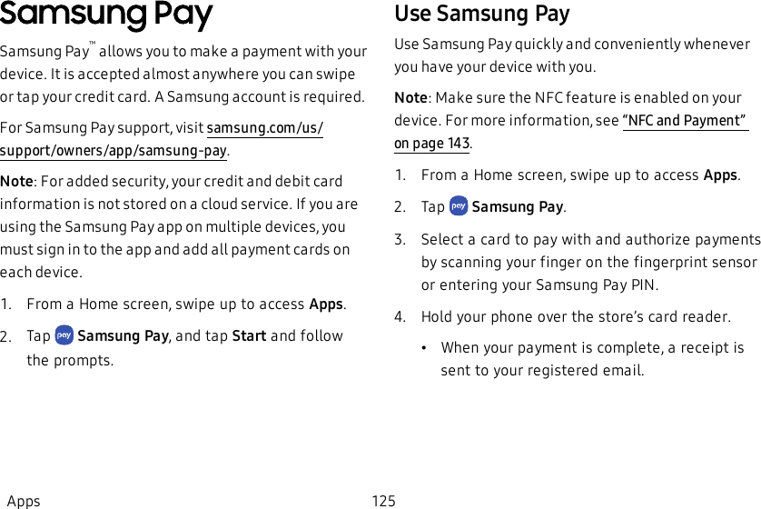 Samsung PaySamsung Pay™ allows you to make a payment with your device. It is accepted almost anywhere you can swipe or tap your credit card. A Samsung account is required.For Samsung Pay support, visit  samsung.com/us/support/owners/app/samsung-pay.Note: For added security, your credit and debit card information is not stored on a cloud service. If you are using the Samsung Pay app on multiple devices, you must sign in to the app and add all payment cards on each device.1.  From a Home screen, swipe up to access Apps.2.  Tap   Samsung Pay, and tap Start and follow the prompts.Use Samsung PayUse Samsung Pay quickly and conveniently whenever you have your device with you.Note: Make sure the NFC feature is enabled on your device. For more information, see “NFC and Payment” on page143.1.  From a Home screen, swipe up to access Apps.2.  Tap   Samsung Pay.3.  Select a card to pay with and authorize payments by scanning your finger on the fingerprint sensor or entering your Samsung Pay PIN.4.  Hold your phone over the store’s card reader.•When your payment is complete, a receipt is sent to your registered email.Apps 125