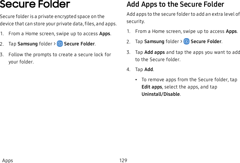 Secure FolderSecure folder is a private encrypted space on the device that can store your private data, files, and apps. 1.  From a Home screen, swipe up to access Apps.2.  Tap Samsung folder &gt;    Secure Folder.3.  Follow the prompts to create a secure lock for your folder.Add Apps to the Secure FolderAdd apps to the secure folder to add an extra level of security.1.  From a Home screen, swipe up to access Apps.2.  Tap Samsung folder &gt;    Secure Folder.3.  Tap Add apps and tap the apps you want to add to the Secure folder.4.  Tap Add.•To remove apps from the Secure folder, tap Editapps, select the apps, and tap Uninstall/Disable.Apps 129