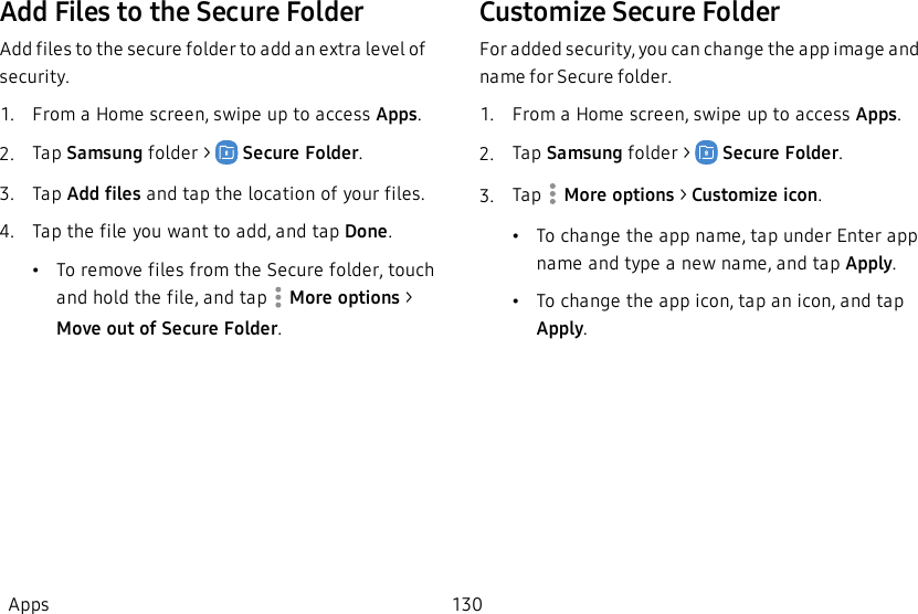 Add Files to the Secure FolderAdd files to the secure folder to add an extra level of security.1.  From a Home screen, swipe up to access Apps.2.  Tap Samsung folder &gt;    Secure Folder.3.  Tap Add files and tap the location of your files.4.  Tap the file you want to add, and tap Done.    •To remove files from the Secure folder, touch and hold the file, and tap   More options &gt; Move out of Secure Folder. Customize Secure FolderFor added security, you can change the app image and name for Secure folder.1.  From a Home screen, swipe up to access Apps.2.  Tap Samsung folder &gt;    Secure Folder.3.  Tap  More options &gt; Customize icon.•To change the app name, tap under Enter app name and type a new name, and tap Apply.•To change the app icon, tap an icon, and tap Apply.Apps 130