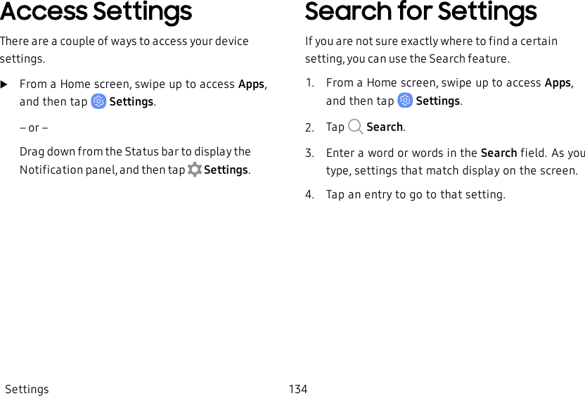 Access SettingsThere are a couple of ways to access your device settings.uFrom a Home screen, swipe up to access Apps, and then tap    Settings.– or –Drag down from the Status bar to display the Notification panel, and then tap   Settings.Search for SettingsIf you are not sure exactly where to find a certain setting, you can use the Search feature.1.  From a Home screen, swipe up to access Apps, and then tap   Settings.2.  Tap    Search.3.  Enter a word or words in the Search field. As you type, settings that match display on the screen.4.  Tap an entry to go to that setting.Settings 134