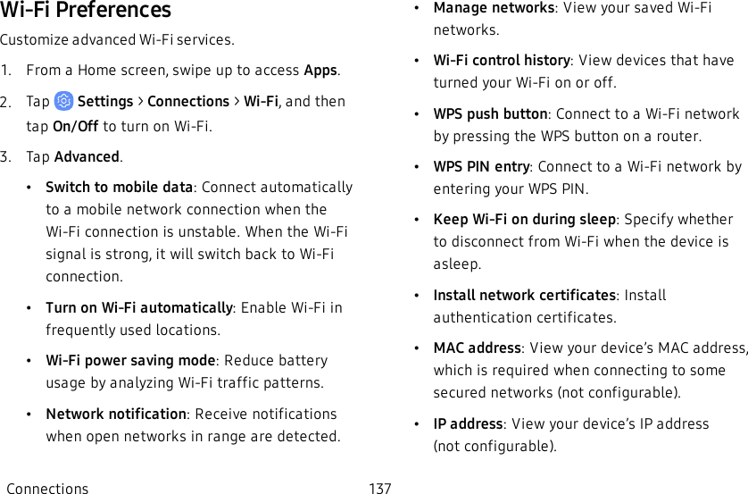 Wi-Fi PreferencesCustomize advanced Wi-Fi services.1.  From a Home screen, swipe up to access Apps.2.  Tap   Settings &gt; Connections &gt; Wi-Fi,  and then tap On/Off to turn on Wi-Fi.3.  Tap Advanced.•Switch to mobile data: Connect automatically to a mobile network connection when the Wi-Fi connection is unstable. When the Wi-Fi signal is strong, it will switch back to Wi-Fi connection.•Turn on Wi-Fi automatically: Enable Wi-Fi in frequently used locations.•Wi-Fi power saving mode: Reduce battery usage by analyzing Wi-Fi traffic patterns.•Network notification: Receive notifications when open networks in range are detected.•Manage networks: View your saved Wi-Fi networks.•Wi-Fi control history: View devices that have turned your Wi-Fi on or off.•WPS push button: Connect to a Wi-Fi network by pressing the WPS button on a router.•WPS PIN entry: Connect to a Wi-Fi network by entering your WPS PIN.•Keep Wi-Fi on during sleep: Specify whether to disconnect from Wi-Fi when the device is asleep. •Install network certificates: Install authentication certificates.•MAC address: View your device’s MAC address, which is required when connecting to some secured networks (not configurable).•IP address: View your device’s IP address (notconfigurable).Connections 137