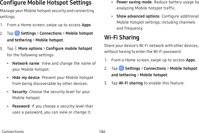 Configure Mobile Hotspot SettingsManage your Mobile hotspot security and connecting settings.1.  From a Home screen, swipe up to access Apps.2.  Tap   Settings &gt; Connections &gt; Mobile hotspot and tethering &gt; Mobile hotspot.3.  Tap   More options &gt; Configure mobile hotspot for the following settings:•Network name: View and change the name of your Mobile hotspot.•Hide my device: Prevent your Mobile hotspot from being discoverable by other devices.•Security: Choose the security level for your Mobile hotspot.•Password: If you choose a security level that uses a password, you can view or change it.•Power saving mode: Reduce battery usage by analyzing Mobile hotspot traffic.•Show advanced options: Configure additional Mobile hotspot settings, including channels and frequency.Wi-Fi SharingShare your device’s Wi-Fi network with other devices, without having to enter the Wi-Fi password.1.  From a Home screen, swipe up to access Apps.2.  Tap   Settings &gt; Connections &gt; Mobile hotspot and tethering &gt; Mobile hotspot.3.  Tap Wi-Fi sharing to enable this feature.Connections 146