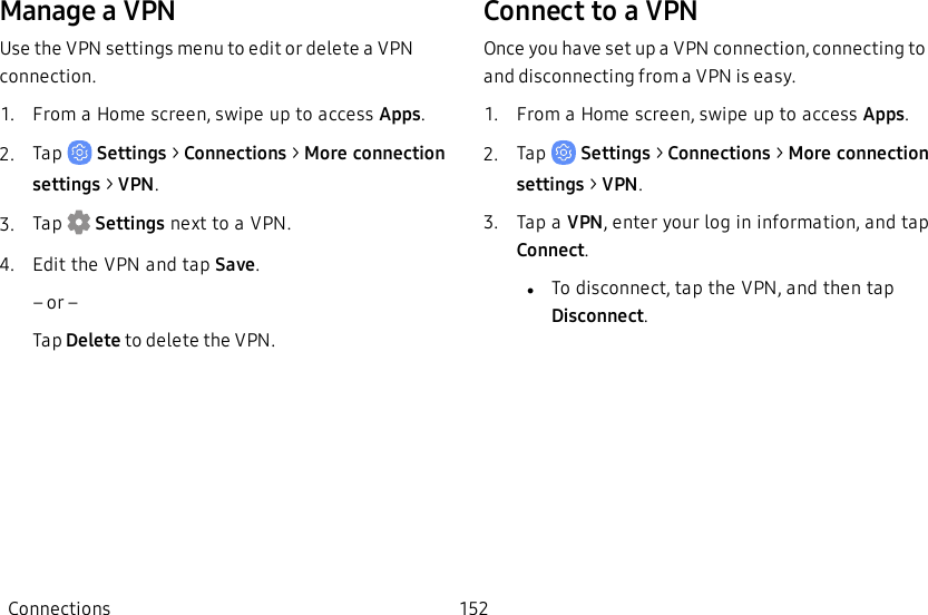Manage a VPNUse the VPN settings menu to edit or delete a VPN connection.1.  From a Home screen, swipe up to access Apps.2.  Tap   Settings &gt; Connections &gt; More connection settings &gt; VPN.3.  Tap  Settings next to a VPN.             4.  Edit the VPN and tap Save.    – or –Tap Delete to delete the VPN.Connect to aVPNOnce you have set up a VPN connection, connecting to and disconnecting from a VPN is easy.1.  From a Home screen, swipe up to access Apps.2.  Tap   Settings &gt; Connections &gt; More connection settings &gt; VPN.3.  Tap a VPN, enter your log in information, and tap Connect.             lTo disconnect, tap the VPN, and then tap Disconnect.Connections 152