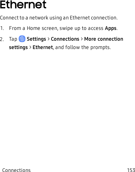 EthernetConnect to a network using an Ethernet connection.1.  From a Home screen, swipe up to access Apps.2.  Tap   Settings &gt; Connections &gt; More connection settings &gt; Ethernet, and follow the prompts.Connections 153