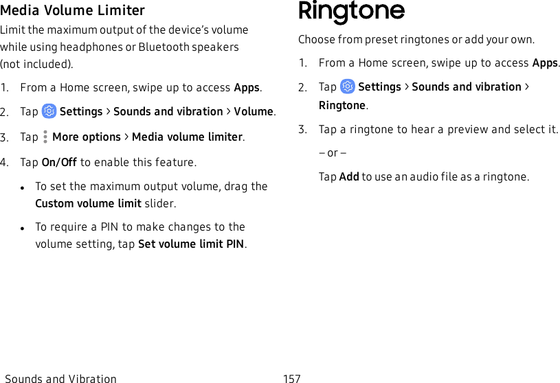 Media Volume LimiterLimit the maximum output of the device’s volume while using headphones or Bluetooth speakers (notincluded).1.  From a Home screen, swipe up to access Apps.2.  Tap   Settings &gt; Sounds and vibration &gt;  Volume.3.  Tap  More options &gt; Media volume limiter.4.  Tap On/Off to enable this feature.lTo set the maximum output volume, drag the Custom volume limit slider.lTo require a PIN to make changes to the volume setting, tap Set volume limit PIN.RingtoneChoose from preset ringtones or add your own.1.  From a Home screen, swipe up to access Apps.2.  Tap   Settings &gt; Sounds and vibration  &gt; Ringtone.3.  Tap a ringtone to hear a preview and select it.             – or –Tap Add to use an audio file as a ringtone.Sounds and Vibration 157