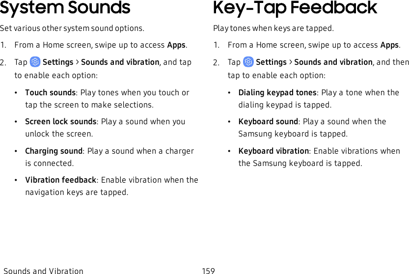 System SoundsSet various other system sound options.1.  From a Home screen, swipe up to access Apps.2.  Tap   Settings &gt; Sounds and vibration, and tap to enable each option:•Touch sounds: Play tones when you touch or tap the screen to make selections.•Screen lock sounds: Play a sound when you unlock the screen.•Charging sound: Play a sound when a charger is connected.•Vibration feedback: Enable vibration when the navigation keys are tapped.Key-Tap FeedbackPlay tones when keys are tapped.1.  From a Home screen, swipe up to access Apps.2.  Tap   Settings &gt; Sounds and vibration, and then tap to enable each option:•Dialing keypad tones: Play a tone when the dialing keypad is tapped.•Keyboard sound: Play a sound when the Samsung keyboard is tapped.•Keyboard vibration: Enable vibrations when the Samsung keyboard is tapped.Sounds and Vibration 159