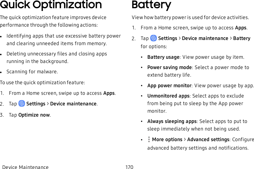 Quick OptimizationThe quick optimization feature improves device performance through the following actions:lIdentifying apps that use excessive battery power and clearing unneeded items from memory.lDeleting unnecessary files and closing apps running in the background.lScanning for malware.To use the quick optimization feature:1.  From a Home screen, swipe up to access Apps.2.  Tap   Settings &gt; Device maintenance.3.  Tap Optimize now.BatteryView how battery power is used for device activities.1.  From a Home screen, swipe up to access Apps.2.  Tap   Settings &gt; Device maintenance &gt;  Battery for options:•Battery usage: View power usage by item.•Power saving mode: Select a power mode to extend battery life.•App power monitor: View power usage by app.•Unmonitored apps: Select apps to exclude from being put to sleep by the App power monitor.•Always sleeping apps: Select apps to put to sleep immediately when not being used.• More options &gt; Advanced settings: Configure advanced battery settings and notifications.Device Maintenance 170