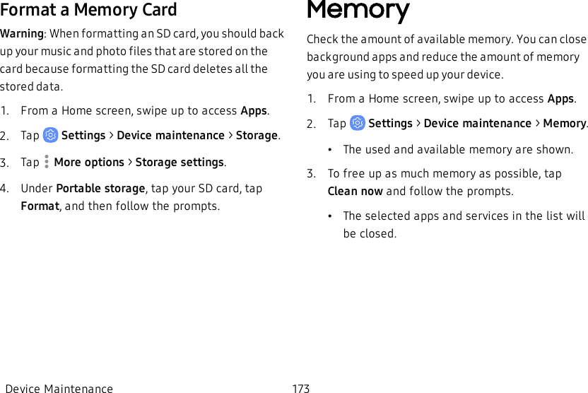 Format a Memory CardWarning: When formatting an SD card, you should back up your music and photo files that are stored on the card because formatting the SD card deletes all the stored data.1.  From a Home screen, swipe up to access Apps.2.  Tap   Settings &gt; Device maintenance &gt;  Storage.3.  Tap  More options &gt; Storage settings.4.  Under Portable storage, tap your SD card, tap Format, and then follow the prompts.MemoryCheck the amount of available memory. You can close background apps and reduce the amount of memory you are using to speed up your device.1.  From a Home screen, swipe up to access Apps.2.  Tap   Settings &gt; Device maintenance &gt;  Memory.•The used and available memory are shown.3.  To free up as much memory as possible, tap Clean now and follow the prompts.•The selected apps and services in the list will be closed.Device Maintenance 173
