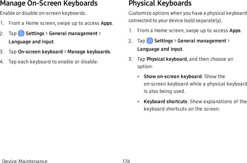 Manage On-Screen KeyboardsEnable or disable on-screen keyboards.1.  From a Home screen, swipe up to access Apps.2.  Tap   Settings &gt; General management &gt; Language and input.3.  Tap On-screen keyboard &gt; Manage keyboards.4.  Tap each keyboard to enable or disable.Physical KeyboardsCustomize options when you have a physical keyboard connected to your device (sold separately).1.  From a Home screen, swipe up to access Apps.2.  Tap   Settings &gt; General management &gt; Language and input.3.  Tap Physical keyboard, and then choose an option:•Show on-screen keyboard: Show the on-screen keyboard while a physical keyboard is also being used.•Keyboard shortcuts: Show explanations of the keyboard shortcuts on the screen.Device Maintenance 176