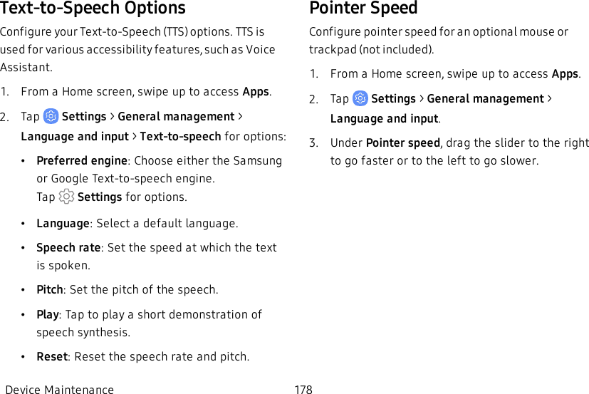 Text-to-Speech OptionsConfigure your Text-to-Speech (TTS) options. TTS is used for various accessibility features, such as Voice Assistant.1.  From a Home screen, swipe up to access Apps.2.  Tap   Settings &gt; General management &gt; Language and input &gt; Text-to-speech for options:•Preferred engine: Choose either the Samsung or Google Text-to-speech engine. Tap   Settings for options.•Language: Select a default language.•Speech rate: Set the speed at which the text is spoken.•Pitch:Set the pitch of the speech.•Play: Tap to play a short demonstration of speech synthesis.•Reset: Reset the speech rate and pitch.Pointer SpeedConfigure pointer speed for an optional mouse or trackpad (not included).1.  From a Home screen, swipe up to access Apps.2.  Tap   Settings &gt; General management &gt; Language and input.3.  Under Pointer speed, drag the slider to the right to go faster or to the left to go slower.Device Maintenance 178