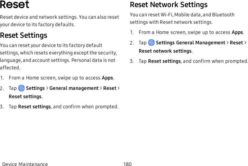 ResetReset device and network settings. You can also reset your device to its factory defaults.Reset SettingsYou can reset your device to its factory default settings, which resets everything except the security, language, and account settings. Personal data is not affected.1.  From a Home screen, swipe up to access Apps.2.  Tap   Settings &gt; General management &gt; Reset &gt; Reset settings.3.  Tap Reset settings, and confirm when prompted.Reset Network SettingsYou can reset Wi-Fi, Mobile data, and Bluetooth settings with Reset network settings.1.  From a Home screen, swipe up to access Apps.2.  Tap   Settings General Management &gt; Reset &gt; Reset network settings.3.  Tap Reset settings, and confirm when prompted.Device Maintenance 180