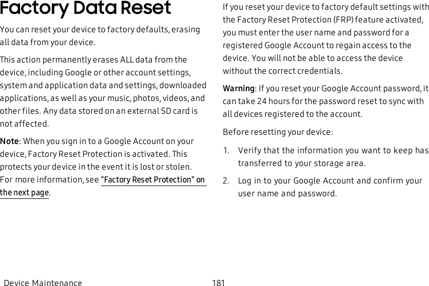 Factory Data ResetYou can reset your device to factory defaults, erasing all data from your device.This action permanently erases ALL data from the device, including Google or other account settings, system and application data and settings, downloaded applications, as well as your music, photos, videos, and other files. Any data stored on an external SD card is not affected.Note: When you sign in to a Google Account on your device, Factory Reset Protection is activated. This protects your device in the event it is lost or stolen. Formore information, see “Factory Reset Protection” on the next page.If you reset your device to factory default settings with the Factory Reset Protection (FRP) feature activated, you must enter the user name and password for a registered Google Account to regain access to the device. You will not be able to access the device without the correct credentials.Warning: If you reset your Google Account password, it can take 24 hours for the password reset to sync with all devices registered to the account.Before resetting your device:1.  Verify that the information you want to keep has transferred to your storage area.2.  Log in to your Google Account and confirm your user name and password.Device Maintenance 181