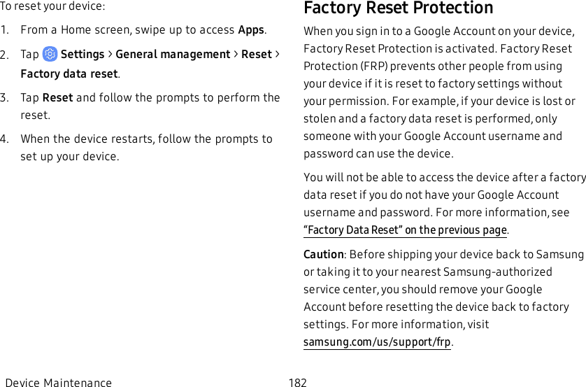 To reset your device:1.  From a Home screen, swipe up to access Apps.2.  Tap   Settings &gt; General management &gt; Reset &gt; Factory data reset.3.  Tap Reset and follow the prompts to perform the reset.4.  When the device restarts, follow the prompts to set up your device.Factory Reset ProtectionWhen you sign in to a Google Account on your device, Factory Reset Protection is activated. Factory Reset Protection (FRP) prevents other people from using your device if it is reset to factory settings without your permission. For example, if your device is lost or stolen and a factory data reset is performed, only someone with your Google Account username and password can use the device.You will not be able to access the device after a factory data reset if you do not have your Google Account username and password. For more information, see “Factory Data Reset” on the previous page.Caution: Before shipping your device back to Samsung or taking it to your nearest Samsung-authorized service center, you should remove your Google Account before resetting the device back to factory settings. For more information, visit samsung.com/us/support/frp.Device Maintenance 182