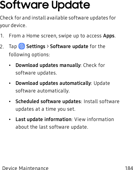 Software UpdateCheck for and install available software updates for your device.1.  From a Home screen, swipe up to access Apps.2.  Tap   Settings &gt; Software update for the following options:•Download updates manually: Check for software updates.•Download updates automatically: Update software automatically.•Scheduled software updates:Install software updates at a time you set.•Last update information:View information about the last software update.Device Maintenance 184
