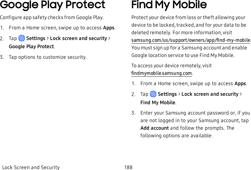 Google Play ProtectConfigure app safety checks from Google Play.1.  From a Home screen, swipe up to access Apps.2.  Tap   Settings &gt; Lock screen and security &gt; Google Play Protect.3.  Tap options to customize security.Find My MobileProtect your device from loss or theft allowing your device to be locked, tracked, and for your data to be deleted remotely. For more information, visit samsung.com/us/support/owners/app/find-my-mobile. You must sign up for a Samsung account and enable Google location service to use Find My Mobile.To access your device remotely, visit findmymobile.samsung.com.1.  From a Home screen, swipe up to access Apps.2.  Tap   Settings &gt; Lock screen and security &gt; FindMy Mobile.3.  Enter your Samsung account password or, if you are not logged in to your Samsung account, tap Add account and follow the prompts. The following options are available:Lock Screen and Security 188