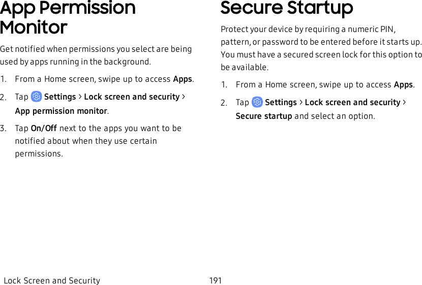 App Permission MonitorGet notified when permissions you select are being used by apps running in the background.1.  From a Home screen, swipe up to access Apps.2.  Tap   Settings &gt; Lock screen and security &gt; Apppermission monitor.3.  Tap On/Off next to the apps you want to be notified about when they use certain permissions.Secure StartupProtect your device by requiring a numeric PIN, pattern, or password to be entered before it starts up. You must have a secured screen lock for this option to be available.1.  From a Home screen, swipe up to access Apps.2.  Tap   Settings &gt; Lock screen and security &gt; Secure startup and select an option.Lock Screen and Security 191