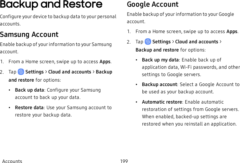 Backup and RestoreConfigure your device to backup data to your personal accounts.Samsung AccountEnable backup of your information to your Samsung account.1.  From a Home screen, swipe up to access Apps.2.  Tap   Settings &gt; Cloud and accounts &gt; Backup and restore for options:•Back up data: Configure your Samsung account to back up your data.•Restore data: Use your Samsung account to restore your backup data.Google AccountEnable backup of your information to your Google account.1.  From a Home screen, swipe up to access Apps.2.  Tap   Settings &gt; Cloud and accounts  &gt; Backupand restore for options:•Back up my data: Enable back up of application data, Wi-Fi passwords, and other settings to Google servers.•Backup account: Select a Google Account to be used as your backup account.•Automatic restore: Enable automatic restoration of settings from Google servers. When enabled, backed-up settings are restored when you reinstall an application.Accounts 199