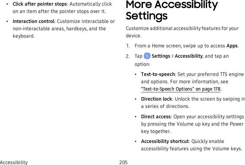 •Click after pointer stops: Automatically click on an item after the pointer stops over it.•Interaction control: Customize interactable or non-interactable areas, hardkeys, and the keyboard.More Accessibility SettingsCustomize additional accessibility features for your device.1.  From a Home screen, swipe up to access Apps.2.  Tap   Settings &gt; Accessibility, and tap an option:•Text-to-speech: Set your preferred TTS engine and options. For more information, see “Text-to-Speech Options” on page178.•Direction lock: Unlock the screen by swiping in a series of directions.•Direct access: Open your accessibility settings by pressing the Volume up key and the Power key together.•Accessibility shortcut: Quickly enable accessibility features using the Volume keys.Accessibility 205