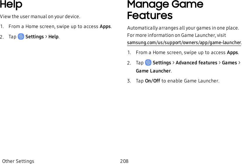 HelpView the user manual on your device.1.  From a Home screen, swipe up to access Apps.2.  Tap   Settings &gt; Help.Manage Game FeaturesAutomatically arranges all your games in one place. For more information on Game Launcher, visit samsung.com/us/support/owners/app/game-launcher.1.  From a Home screen, swipe up to access Apps.2.  Tap   Settings &gt; Advanced features &gt; Games &gt; Game Launcher.3.  Tap On/Off to enable Game Launcher.Other Settings 208