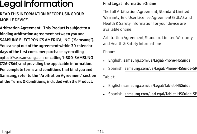 Legal InformationREAD THIS INFORMATION BEFORE USING YOUR MOBILE DEVICE.Arbitration Agreement - This Product is subject to a binding arbitration agreement between you and SAMSUNG ELECTRONICS AMERICA, INC. (“Samsung”). You can opt out of the agreement within 30 calendar days of the first consumer purchase by emailing optout@sea.samsung.com  or calling 1-800-SAMSUNG (726-7864) and providing the applicable information. For complete terms and conditions that bind you and Samsung, refer to the “Arbitration Agreement” section of the Terms &amp; Conditions, included with the Product.Find Legal Information OnlineThe full Arbitration Agreement, Standard Limited Warranty, End User License Agreement (EULA), and Health &amp; Safety Information for your device are available online:Arbitration Agreement, Standard Limited Warranty, and Health &amp; Safety Information:Phone:lEnglish: samsung.com/us/Legal/Phone-HSGuidelSpanish: samsung.com/us/Legal/Phone-HSGuide-SPTablet:lEnglish: samsung.com/us/Legal/Tablet-HSGuidelSpanish: samsung.com/us/Legal/Tablet-HSGuide-SPLegal 214