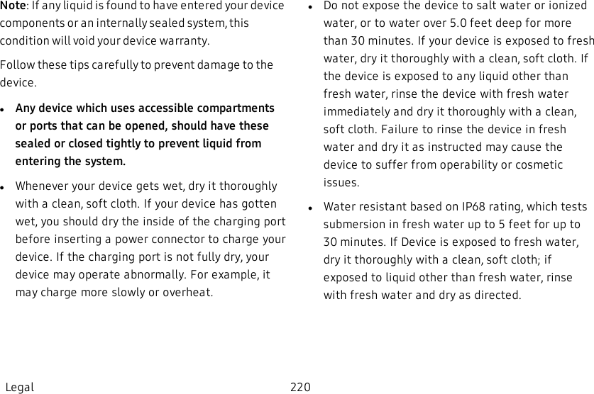 Note: If any liquid is found to have entered your device components or an internally sealed system, this condition will void your device warranty.Follow these tips carefully to prevent damage to the device.lAny device which uses accessible compartments or ports that can be opened, should have  these sealed or closed tightly to prevent liquid from entering the system.lWhenever your device gets wet, dry it thoroughly with a clean, soft cloth. If your device has gotten wet, you should dry the inside of the charging port before inserting a power connector to charge your device. If the charging port is not fully dry, your device may operate abnormally. For example, it may charge more slowly or overheat.lDo not expose the device to salt water or ionized water, or to water over 5.0 feet deep for more than 30 minutes. If your device is exposed to fresh water, dry it thoroughly with a clean, soft cloth. If the device is exposed to any liquid other than fresh water, rinse the device with fresh water immediately and dry it thoroughly with a clean, soft cloth. Failure to rinse the device in fresh water and dry it as instructed may cause the device to suffer from operability or cosmetic issues.lWater resistant based on IP68 rating, which tests submersion in fresh water up to 5 feet for up to 30 minutes. If Device is exposed to fresh water, dry it thoroughly with a clean, soft cloth; if exposed to liquid other than fresh water, rinse with fresh water and dry as directed.Legal 220