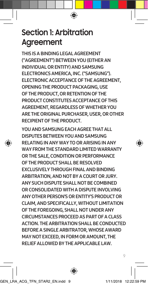 9Section 1: Arbitration AgreementTHIS IS A BINDING LEGAL AGREEMENT (“AGREEMENT”) BETWEEN YOU (EITHER AN INDIVIDUAL OR ENTITY) AND SAMSUNG ELECTRONICS AMERICA, INC. (“SAMSUNG”).  ELECTRONIC ACCEPTANCE OF THE AGREEMENT, OPENING THE PRODUCT PACKAGING, USE OF THE PRODUCT, OR RETENTION OF THE PRODUCT CONSTITUTES ACCEPTANCE OF THIS AGREEMENT, REGARDLESS OF WHETHER YOU ARE THE ORIGINAL PURCHASER, USER, OR OTHER RECIPIENT OF THE PRODUCT.  YOU AND SAMSUNG EACH AGREE THAT ALL DISPUTES BETWEEN YOU AND SAMSUNG RELATING IN ANY WAY TO OR ARISING IN ANY WAY FROM THE STANDARD LIMITED WARRANTY OR THE SALE, CONDITION OR PERFORMANCE OF THE PRODUCT SHALL BE RESOLVED EXCLUSIVELY THROUGH FINAL AND BINDING ARBITRATION, AND NOT BY A COURT OR JURY. ANY SUCH DISPUTE SHALL NOT BE COMBINED OR CONSOLIDATED WITH A DISPUTE INVOLVING ANY OTHER PERSON’S OR ENTITY’S PRODUCT OR CLAIM, AND SPECIFICALLY, WITHOUT LIMITATION OF THE FOREGOING, SHALL NOT UNDER ANY CIRCUMSTANCES PROCEED AS PART OF A CLASS ACTION. THE ARBITRATION SHALL BE CONDUCTED BEFORE A SINGLE ARBITRATOR, WHOSE AWARD MAY NOT EXCEED, IN FORM OR AMOUNT, THE RELIEF ALLOWED BY THE APPLICABLE LAW.GEN_LRA_ACG_TFN_STAR2_EN.indd   9 1/11/2018   12:22:59 PM