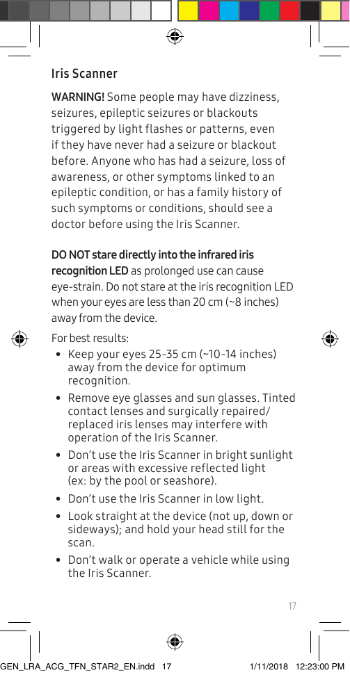 17Iris ScannerWARNING! Some people may have dizziness, seizures, epileptic seizures or blackouts triggered by light flashes or patterns, even if they have never had a seizure or blackout before. Anyone who has had a seizure, loss of awareness, or other symptoms linked to an epileptic condition, or has a family history of such symptoms or conditions, should see a doctor before using the Iris Scanner.DO NOT stare directly into the infrared iris recognition LED as prolonged use can cause eye-strain. Do not stare at the iris recognition LED when your eyes are less than 20 cm (~8 inches) away from the device. For best results: •  Keep your eyes 25-35 cm (~10-14 inches) away from the device for optimum recognition.•  Remove eye glasses and sun glasses. Tinted contact lenses and surgically repaired/replaced iris lenses may interfere with operation of the Iris Scanner.•  Don’t use the Iris Scanner in bright sunlight or areas with excessive reflected light  (ex: by the pool or seashore).•  Don’t use the Iris Scanner in low light.•  Look straight at the device (not up, down or sideways); and hold your head still for the scan. •  Don’t walk or operate a vehicle while using the Iris Scanner. GEN_LRA_ACG_TFN_STAR2_EN.indd   17 1/11/2018   12:23:00 PM