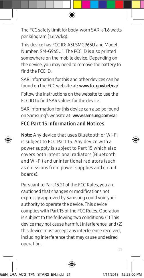 21The FCC safety limit for body-worn SAR is 1.6 watts per kilogram (1.6 W/kg).This device has FCC ID: A3LSMG965U and Model Number: SM-G965U1. The FCC ID is also printed somewhere on the mobile device. Depending on the device, you may need to remove the battery to nd the FCC ID.SAR information for this and other devices can be found on the FCC website at: www.fcc.gov/oet/ea/Follow the instructions on the website to use the FCC ID to nd SAR values for the device. SAR information for this device can also be found on Samsung’s website at: www.samsung.com/sar  FCC Part 15 Information and NoticesNote: Any device that uses Bluetooth or Wi-Fi is subject to FCC Part 15. Any device with a power supply is subject to Part 15 which also covers both intentional radiators (Bluetooth and Wi-Fi) and unintentional radiators (such as emissions from power supplies and circuit boards).Pursuant to Part 15.21 of the FCC Rules, you are cautioned that changes or modications not expressly approved by Samsung could void your authority to operate the device. This device complies with Part 15 of the FCC Rules. Operation is subject to the following two conditions: (1) This device may not cause harmful interference, and (2) this device must accept any interference received, including interference that may cause undesired operation.GEN_LRA_ACG_TFN_STAR2_EN.indd   21 1/11/2018   12:23:00 PM