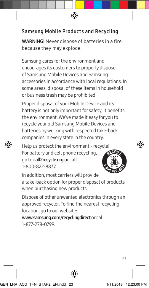 23Samsung Mobile Products and RecyclingWARNING! Never dispose of batteries in a fire because they may explode.Samsung cares for the environment and encourages its customers to properly dispose of Samsung Mobile Devices and Samsung accessories in accordance with local regulations. In some areas, disposal of these items in household or business trash may be prohibited.Proper disposal of your Mobile Device and its battery is not only important for safety, it benets the environment. We’ve made it easy for you to recycle your old Samsung Mobile Devices and batteries by working with respected take-back companies in every state in the country.  Help us protect the environment - recycle! For battery and cell phone recycling,  go to call2recycle.org or call  1-800-822-8837.In addition, most carriers will provide a take-back option for proper disposal of products when purchasing new products.Dispose of other unwanted electronics through an approved recycler. To nd the nearest recycling location, go to our website:  www.samsung.com/recyclingdirect or call  1-877-278-0799.GEN_LRA_ACG_TFN_STAR2_EN.indd   23 1/11/2018   12:23:00 PM