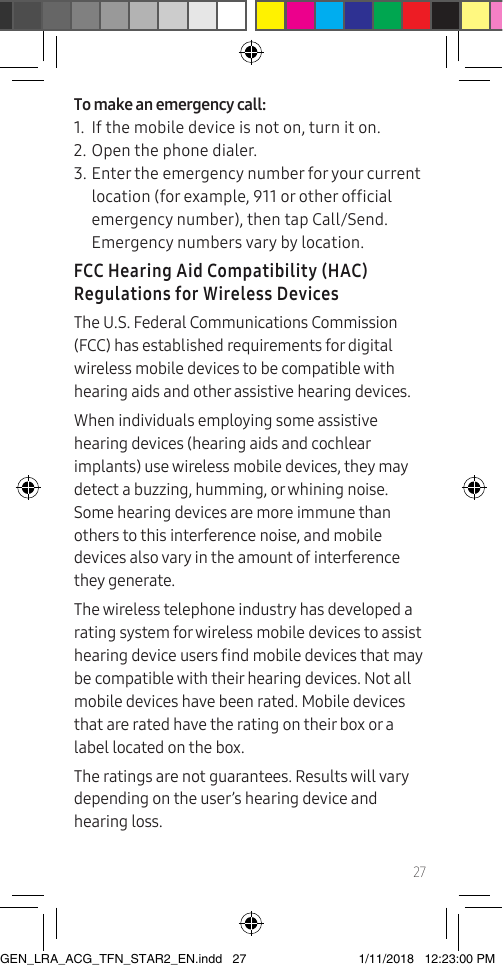 27To make an emergency call:1.  If the mobile device is not on, turn it on.2. Open the phone dialer.3. Enter the emergency number for your current location (for example, 911 or other ofcial emergency number), then tap Call/Send. Emergency numbers vary by location.FCC Hearing Aid Compatibility (HAC) Regulations for Wireless DevicesThe U.S. Federal Communications Commission (FCC) has established requirements for digital wireless mobile devices to be compatible with hearing aids and other assistive hearing devices.When individuals employing some assistive hearing devices (hearing aids and cochlear implants) use wireless mobile devices, they may detect a buzzing, humming, or whining noise. Some hearing devices are more immune than others to this interference noise, and mobile devices also vary in the amount of interference they generate.The wireless telephone industry has developed a rating system for wireless mobile devices to assist hearing device users nd mobile devices that may be compatible with their hearing devices. Not all mobile devices have been rated. Mobile devices that are rated have the rating on their box or a label located on the box.The ratings are not guarantees. Results will vary depending on the user’s hearing device and hearing loss. GEN_LRA_ACG_TFN_STAR2_EN.indd   27 1/11/2018   12:23:00 PM