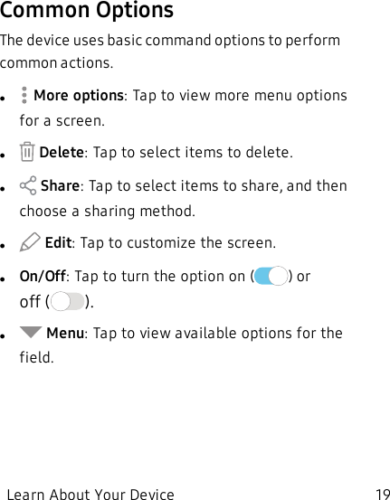 Common OptionsThe device uses basic command options to perform common actions.l More options: Tap to view more menu options for a screen.l Delete: Tap to select items to delete.l Share: Tap to select items to share, and then choose a sharing method.l Edit: Tap to customize the screen.lOn/Off: Tap to turn the option on ( ) or off ( ).l Menu: Tap to view available options for the field.Learn About Your Device 19