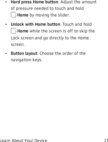 •Hard press Home button: Adjust the amount of pressure needed to touch and hold Home by moving the slider.•Unlock with Home button: Touch and hold Home while the screen is off to skip the Lockscreen and go directly to the Home screen.•Button layout: Choose the order of the navigation keys.Learn About Your Device 21