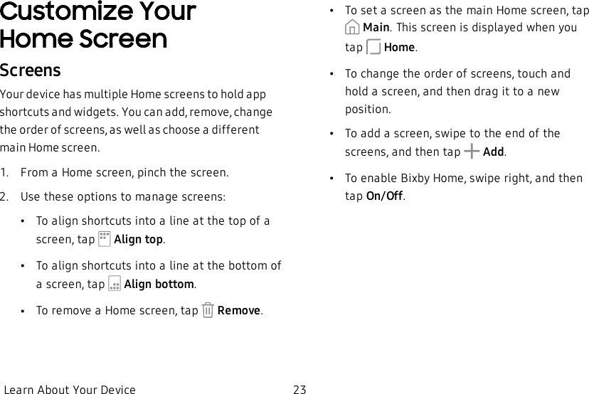 Customize Your HomeScreenScreensYour device has multiple Home screens to hold app shortcuts and widgets. You can add, remove, change the order of screens, as well as choose a different main Home screen.1.  From a Home screen, pinch the screen.2.  Use these options to manage screens:•To align shortcuts into a line at the top of a screen, tap   Align top.•To align shortcuts into a line at the bottom of a screen, tap   Align bottom.•To remove a Home screen, tap   Remove.•To set a screen as the main Home screen, tap  Main. This screen is displayed when you tap   Home.•To change the order of screens, touch and hold a screen, and then drag it to a new position.•To add a screen, swipe to the end of the screens, and then tap   Add.•To enable Bixby Home, swipe right, and then tap On/Off.Learn About Your Device 23